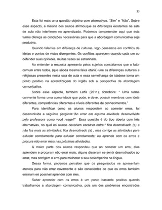 33
Esta foi mais uma questão objetiva com alternativas, “Sim” e “Não”. Sobre
esse aspecto, a maioria dos alunos afirmouque as diferenças existentes na sala
de aula não interferem no aprendizado. Podemos compreender aqui que esta
turma ofereça as condições necessárias para que a abordagem comunicativa seja
produtiva.
Quando falamos em diferença de culturas, logo pensamos em conflitos de
ideias e pontos de vistas divergentes. Os conflitos aparecem quando cada um ao
defender suas opiniões, muitas vezes se estranham.
Ao entender a resposta apresenta pelos sujeitos constatamos que o fator
comum entre todos, (que sãoda mesma faixa etária) une as diferenças culturais e
religiosas presentes nesta sala de aula e essa semelhança de idadese torna um
ponto positivo na aprendizagem do inglês sob a perspectiva da abordagem
comunicativa.
Sobre esse aspecto, também Leffa (2011), corrobora: “ Uma turma
conivente forma uma comunidade que pode, e deve, possuir membros com ideia
diferentes, competências diferentes e níveis diferentes de conhecimentos.”
Para identificar como os alunos respondem ao cometer erros, foi
desenvolvida a seguinte pergunta:“Ao errar em alguma atividade desenvolvida
pela professora como você reage?” Essa questão é do tipo aberta com três
alternativas, no qual os alunos deveriam escolher entre:“ fica desmotivado (a) e
não faz mais as atividades; fica desmotivado (a) , mas corrige as atividades para
estudar corretamente para estudar corretamente; ou aprende com os erros e
procura não errar mais nas próximas atividades.
A maior parte dos alunos respondeu que ao cometer um erro, eles
aprendem e procuram não errar mais; alguns disseram se sentir desmotivados ao
errar, mas corrigem o erro para melhorar o seu desempenho na língua.
Dessa forma, podemos perceber que os pesquisados se apresentam
atentos para não errar novamente e são conscientes de que os erros também
ensinam eé possível aprender com eles.
Saber aprender com os erros é um ponto bastante positivo quando
trabalhamos a abordagem comunicativa, pois um dos problemas encontrados
 