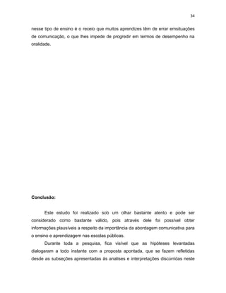 34
nesse tipo de ensino é o receio que muitos aprendizes têm de errar emsituações
de comunicação, o que lhes impede de progredir em termos de desempenho na
oralidade.
Conclusão:
Este estudo foi realizado sob um olhar bastante atento e pode ser
considerado como bastante válido, pois através dele foi possível obter
informações plausíveis a respeito da importância da abordagem comunicativa para
o ensino e aprendizagem nas escolas públicas.
Durante toda a pesquisa, fica visível que as hipóteses levantadas
dialogaram a todo instante com a proposta apontada, que se fazem refletidas
desde as subseções apresentadas às analises e interpretações discorridas neste
 
