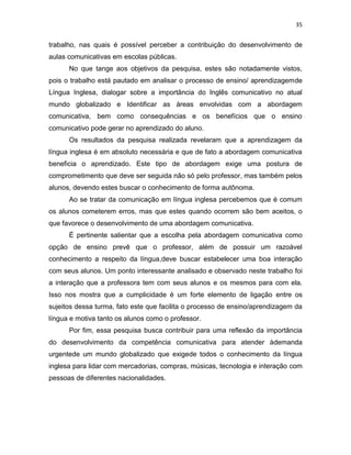 35
trabalho, nas quais é possível perceber a contribuição do desenvolvimento de
aulas comunicativas em escolas públicas.
No que tange aos objetivos da pesquisa, estes são notadamente vistos,
pois o trabalho está pautado em analisar o processo de ensino/ aprendizagemde
Língua Inglesa, dialogar sobre a importância do Inglês comunicativo no atual
mundo globalizado e Identificar as áreas envolvidas com a abordagem
comunicativa, bem como consequências e os benefícios que o ensino
comunicativo pode gerar no aprendizado do aluno.
Os resultados da pesquisa realizada revelaram que a aprendizagem da
língua inglesa é em absoluto necessária e que de fato a abordagem comunicativa
beneficia o aprendizado. Este tipo de abordagem exige uma postura de
comprometimento que deve ser seguida não só pelo professor, mas também pelos
alunos, devendo estes buscar o conhecimento de forma autônoma.
Ao se tratar da comunicação em língua inglesa percebemos que é comum
os alunos cometerem erros, mas que estes quando ocorrem são bem aceitos, o
que favorece o desenvolvimento de uma abordagem comunicativa.
É pertinente salientar que a escolha pela abordagem comunicativa como
opção de ensino prevê que o professor, além de possuir um razoável
conhecimento a respeito da língua,deve buscar estabelecer uma boa interação
com seus alunos. Um ponto interessante analisado e observado neste trabalho foi
a interação que a professora tem com seus alunos e os mesmos para com ela.
Isso nos mostra que a cumplicidade é um forte elemento de ligação entre os
sujeitos dessa turma, fato este que facilita o processo de ensino/aprendizagem da
língua e motiva tanto os alunos como o professor.
Por fim, essa pesquisa busca contribuir para uma reflexão da importância
do desenvolvimento da competência comunicativa para atender àdemanda
urgentede um mundo globalizado que exigede todos o conhecimento da língua
inglesa para lidar com mercadorias, compras, músicas, tecnologia e interação com
pessoas de diferentes nacionalidades.
 