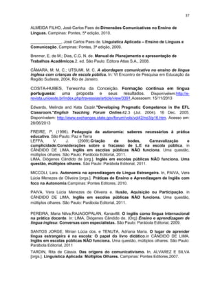 37
ALMEIDA FILHO, José Carlos Paes de.Dimensões Comunicativas no Ensino de
Línguas. Campinas: Pontes, 5ª edição, 2010.
______________, José Carlos Paes de. Linguística Aplicada – Ensino de Línguas e
Comunicação. Campinas: Pontes, 3ª edição, 2009.
Brenner, E. de M.; Dias, C.G. N. de. Manual de Planejamento e apresentação de
Trabalhos Acadêmicos.2. ed. São Paulo: Editora Atlas S.A., 2008.
CÂMARA, M. M. C.; UTSUMI, M. C. A abordagem comunicativa no ensino de língua
inglesa com crianças de escola pública. In: VI Encontro de Pesquisa em Educação da
Região Sudeste, 2004, Rio de Janeiro.
COSTA-HUBES, Teresinha da Conceição. Formação contínua em língua
portuguesa: uma proposta e seus resultados. Disponívelem:http://e-
revista.unioeste.br/index.php/travessias/article/view/3391.Acessoem: 15/11/2013
Edwards, Melinda and Kata Csizér."Developing Pragmatic Competence in the EFL
Classroom."English Teaching Forum Online.42.3 (Jul. 2004). 16 Dec. 2005.
Disponívelem: http://www.exchanges.state.gov/forum/vols/vol42/no3/p16.htm. Acesso em:
28/06/2013
FREIRE, P. (1996). Pedagogia da autonomia: saberes necessários à prática
educativa. São Paulo: Paz e Terra
LEFFA, V. J. (2009).Criação de bodes, Carnavalização e
cumplicidade:Considerações sobre o fracasso de L.E na escola pública. in
CÂNDIDO DE LIMA, Inglês em escolas públicas NÃO funciona. Uma questão,
múltiplos olhares. São Paulo: Parábola Editorial, 2011.
LIMA, Diógenes Cândido de [org.]. Inglês em escolas públicas NÃO funciona. Uma
questão, múltiplos olhares. São Paulo: Parábola Editorial, 2011.
MICCOLI, Lara. Autonomia na aprendizagem de Língua Estrangeira. In, PAIVA, Vera
Lúcia Menezes de Oliveira [orgs.]. Práticas de Ensino e Aprendizagem de Inglês com
foco na Autonomia.Campinas: Pontes Editores, 2010.
PAIVA, Vera Lúcia Menezes de Oliveira e. Ilusão, Aquisição ou Participação. in
CÂNDIDO DE LIMA, Inglês em escolas públicas NÃO funciona. Uma questão,
múltiplos olhares. São Paulo: Parábola Editorial, 2011.
PEREIRA, Maria Nilva;RAJAGOPALAN, Kanavillil. O inglês como língua internacional
na prática docente. In: LIMA, Diógenes Cândido de. (Org) Ensino e aprendizagem de
língua inglesa: Conversas com especialistas. São Paulo: Parábola Editorial, 2009.
SANTOS JORGE, Mírian Lúcia dos. e TENUTA, Adriana Maria. O lugar de aprender
língua estrangeira é na escola: O papel do livro didático.in CÂNDIDO DE LIMA,
Inglês em escolas públicas NÃO funciona. Uma questão, múltiplos olhares. São Paulo:
Parábola Editorial, 2011
TARDIN, Rita de Cássia. Das origens do comunicativismo. In, ALVAREZ E SILVA
[orgs.]. Linguistica Aplicada: Múltiplos Olhares. Campinas: Pontes Editores,2007.
 