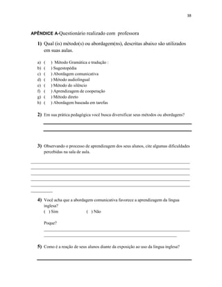 38
APÊNDICE A-Questionário realizado com professora
1) Qual (is) método(s) ou abordagem(ns), descritas abaixo são utilizados
em suas aulas.
a) ( ) Método Gramática e tradução :
b) ( ) Sugestopédia
c) ( ) Abordagem comunicativa
d) ( ) Método audiolingual
e) ( ) Método do silêncio
f) ( ) Aprendizagem de cooperação
g) ( ) Método direto
h) ( ) Abordagem baseada em tarefas
2) Em sua prática pedagógica você busca diversificar seus métodos ou abordagens?
3) Observando o processo de aprendizagem dos seus alunos, cite algumas dificuldades
percebidas na sala de aula.
_________________________________________________________________________
_________________________________________________________________________
_________________________________________________________________________
_________________________________________________________________________
_________________________________________________________________________
__________
4) Você acha que a abordagem comunicativa favorece a aprendizagem da língua
inglesa?
( ) Sim ( ) Não
Poque?
___________________________________________________________________
_____________________________________________________________
5) Como é a reação de seus alunos diante da exposição ao uso da língua inglesa?
 