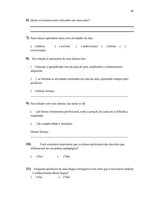 39
6) Quais os recursos mais utilizados em suas aulas?
7) Seus alunos aprendem mais com atividades do tipo :
( ) lúdicas ( ) escritas ( ) audiovisuais ( ) leitura ( )
conversação.
8) Em relação à autonomia de seus alunos eles:
( ) buscam o aprendizado fora da sala de aula, ampliando o conhecimento
adquirido.
( ) se limitam as atividades ensinadas em sala de aula, esperando sempre pelo
professor.
( ) Outras formas:
________________________________________________________________
9) Sua relação com seus alunos, nas aulas se dá:
( ) de forma estritamente profissional, onde a posição de cada um é definida e
respeitada.
( ) de cumplicidade e interação.
Outras formas:
________________________________________________________________
10) Você considera importante que os alunos participem das decisões que
influenciam na sua prática pedagógica?
( ) Sim ( ) Não
11) Enquanto professor de uma língua estrangeira você acha que é necessário ampliar
o conhecimento dessa língua?
( ) Sim ( ) Não
 