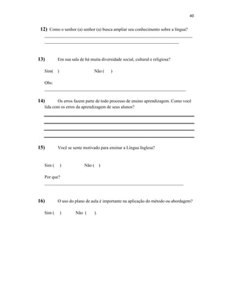 40
12) Como o senhor (a) senhor (a) busca ampliar seu conhecimento sobre a língua?
___________________________________________________________________
_____________________________________________________________
13) Em sua sala de há muita diversidade social, cultural e religiosa?
Sim( ) Não ( )
Obs:
________________________________________________________________
14) Os erros fazem parte de todo processo de ensino aprendizagem. Como você
lida com os erros da aprendizagem de seus alunos?
15) Você se sente motivado para ensinar a Língua Inglesa?
Sim ( ) Não ( )
Por que?
_______________________________________________________________
16) O uso do plano de aula é importante na aplicação do método ou abordagem?
Sim ( ) Não ( ).
 