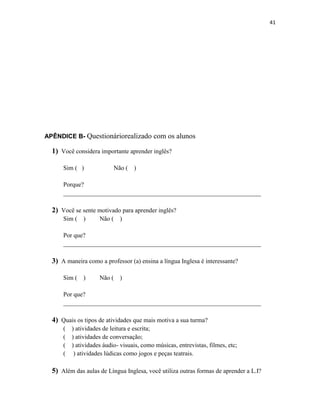41
APÊNDICE B- Questionáriorealizado com os alunos
1) Você considera importante aprender inglês?
Sim ( ) Não ( )
Porque?
_______________________________________________________________
2) Você se sente motivado para aprender inglês?
Sim ( ) Não ( )
Por que?
_______________________________________________________________
3) A maneira como a professor (a) ensina a língua Inglesa é interessante?
Sim ( ) Não ( )
Por que?
_______________________________________________________________
4) Quais os tipos de atividades que mais motiva a sua turma?
( ) atividades de leitura e escrita;
( ) atividades de conversação;
( ) atividades áudio- visuais, como músicas, entrevistas, filmes, etc;
( ) atividades lúdicas como jogos e peças teatrais.
5) Além das aulas de Língua Inglesa, você utiliza outras formas de aprender a L.I?
 