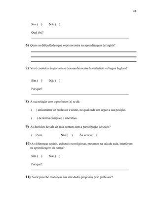 42
Sim ( ) Não ( )
Qual (is)?
_______________________________________________________________
6) Quais as dificuldades que você encontra na aprendizagem de Inglês?
7) Você considera importante o desenvolvimento da oralidade na língua Inglesa?
Sim ( ) Não ( )
Por que?
_______________________________________________________________
8) A sua relação com o professor (a) se dá:
( ) unicamente de professor e aluno, no qual cada um segue a sua posição.
( ) de forma cúmplice e interativa.
9) As decisões de sala de aula contam com a participação de todos?
( ) Sim Não ( ) Ás vezes ( )
10) As diferenças sociais, culturais ou religiosas, presentes na sala de aula, interferem
na aprendizagem da turma?
Sim ( ) Não ( )
Por que?
_______________________________________________________________
11) Você percebe mudanças nas atividades propostas pelo professor?
 