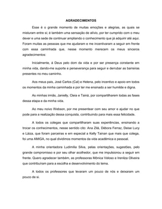 4
AGRADECIMENTOS
Esse é o grande momento de muitas emoções e alegrias, as quais se
misturam entre si; é também uma sensação de alívio, por ter cumprido com o meu
dever e uma sede de continuar ampliando o conhecimento que já adquirir até aqui.
Foram muitas as pessoas que me ajudaram e me incentivaram a seguir em frente
com essa caminhada que, nesse momento merecem os meus sinceros
agradecimentos:
Inicialmente, á Deus pelo dom da vida e por ser presença constante em
minha vida, dando-me suporte e perseverança para seguir e derrubar as barreiras
presentes no meu caminho.
Aos meus pais, José Carlos (Cal) e Helena, pelo incentivo e apoio em todos
os momentos da minha caminhada e por ter me ensinado a ser humilde e digna.
As minhas irmãs, Janielly, Cleia e Tainá, por compartilharem todas as fases
dessa etapa e da minha vida.
Ao meu noivo Webson, por me presentear com seu amor e ajudar no que
pode para a realização dessa conquista, contribuindo para mais essa felicidade.
A todos os colegas que compartilharam suas experiências, ensinando a
trocar os conhecimentos, nesse sentido cito: Ana Zilá, Débora Ferraz, Deise Lucy
e Láiza, que foram parceiras e em especial a Kelly Tainan que mais que colega,
foi uma AMIGA, no qual dividimos momentos da vida acadêmica e pessoal.
A minha orientadora Ludimilia Silva, pelas orientações, sugestões, pelo
grande compromisso e por seu olhar acolhedor, que me impulsionou a seguir em
frente. Quero agradecer também, as professoras Mônica Veloso e Irenilza Oliveira
que contribuíram para a escolha e desenvolvimento do tema.
A todos os professores que levaram um pouco de nós e deixaram um
pouco de si.
 