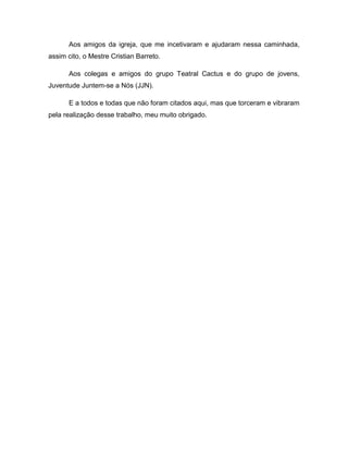 5
Aos amigos da igreja, que me incetivaram e ajudaram nessa caminhada,
assim cito, o Mestre Cristian Barreto.
Aos colegas e amigos do grupo Teatral Cactus e do grupo de jovens,
Juventude Juntem-se a Nós (JJN).
E a todos e todas que não foram citados aqui, mas que torceram e vibraram
pela realização desse trabalho, meu muito obrigado.
 