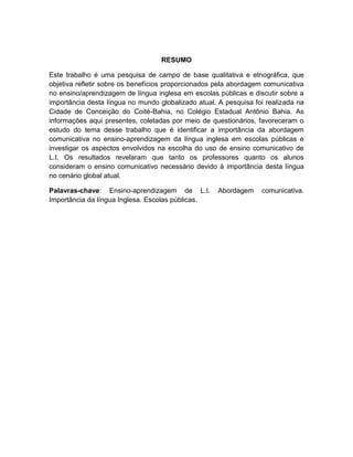 7
RESUMO
Este trabalho é uma pesquisa de campo de base qualitativa e etnográfica, que
objetiva refletir sobre os benefícios proporcionados pela abordagem comunicativa
no ensino/aprendizagem de língua inglesa em escolas públicas e discutir sobre a
importância desta língua no mundo globalizado atual. A pesquisa foi realizada na
Cidade de Conceição do Coité-Bahia, no Colégio Estadual Antônio Bahia. As
informações aqui presentes, coletadas por meio de questionários, favoreceram o
estudo do tema desse trabalho que é identificar a importância da abordagem
comunicativa no ensino-aprendizagem da língua inglesa em escolas públicas e
investigar os aspectos envolvidos na escolha do uso de ensino comunicativo de
L.I. Os resultados revelaram que tanto os professores quanto os alunos
consideram o ensino comunicativo necessário devido à importância desta língua
no cenário global atual.
Palavras-chave: Ensino-aprendizagem de L.I. Abordagem comunicativa.
Importância da língua Inglesa. Escolas públicas.
 