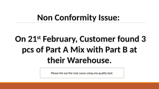 Non Conformity Issue:
On 21st
February, Customer found 3
pcs of Part A Mix with Part B at
their Warehouse.
Please list out the root cause using any quality tool.
 