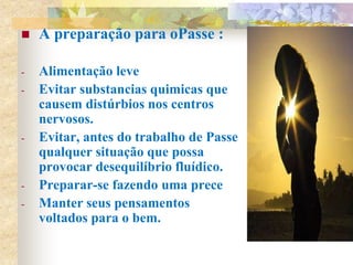  A preparação para oPasse :
- Alimentação leve
- Evitar substancias quimicas que
causem distúrbios nos centros
nervosos.
- Evitar, antes do trabalho de Passe
qualquer situação que possa
provocar desequilíbrio fluídico.
- Preparar-se fazendo uma prece
- Manter seus pensamentos
voltados para o bem.
 