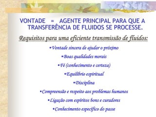 VONTADE = AGENTE PRINCIPAL PARA QUE A
TRANSFERÊNCIA DE FLUIDOS SE PROCESSE.
Requisitos para uma eficiente transmissão de fluidos:
•Vontade sincera de ajudar o próximo
•Boas qualidades morais
•Fé (conhecimento e certeza)
•Equilíbrio espiritual
•Disciplina
•Compreensão e respeito aos problemas humanos
•Ligação com espíritos bons e curadores
•Conhecimento específico do passe
 