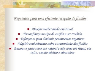 Requisitos para uma eficiente recepção de fluidos
 Desejar receber ajuda espiritual
 Ter confiança no tipo de auxílio a ser recebido
 Esforçar-se para diminuir pensamentos negativos
 Adquirir conhecimento sobre a transmissão dos fluidos
 Encarar o passe como ato natural e não como um ritual, um
culto, um ato místico e miraculoso
 