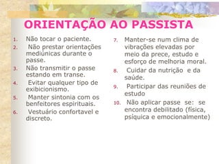 1. Não tocar o paciente.
2. Não prestar orientações
mediúnicas durante o
passe.
3. Não transmitir o passe
estando em transe.
4. Evitar qualquer tipo de
exibicionismo.
5. Manter sintonia com os
benfeitores espirituais.
6. Vestuário confortavel e
discreto.
7. Manter-se num clima de
vibrações elevadas por
meio da prece, estudo e
esforço de melhoria moral.
8. Cuidar da nutrição e da
saúde.
9. Participar das reuniões de
estudo
10. Não aplicar passe se: se
encontra debilitado (física,
psíquica e emocionalmente)
ORIENTAÇÃO AO PASSISTA
 