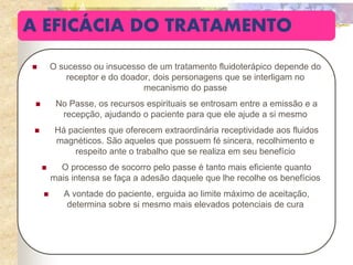 A EFICÁCIA DO TRATAMENTO
 O sucesso ou insucesso de um tratamento fluidoterápico depende do
receptor e do doador, dois personagens que se interligam no
mecanismo do passe
 No Passe, os recursos espirituais se entrosam entre a emissão e a
recepção, ajudando o paciente para que ele ajude a si mesmo
 Há pacientes que oferecem extraordinária receptividade aos fluidos
magnéticos. São aqueles que possuem fé sincera, recolhimento e
respeito ante o trabalho que se realiza em seu benefício
 O processo de socorro pelo passe é tanto mais eficiente quanto
mais intensa se faça a adesão daquele que lhe recolhe os benefícios
 A vontade do paciente, erguida ao limite máximo de aceitação,
determina sobre si mesmo mais elevados potenciais de cura
 