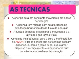 AS TECNICAS
 A energia esta em constante movimento em nosso
ser integral
 A doença tem relação com as alterações na
circulação harmonica desse fluxo de energias
 A função do passe é equilibrar o movimento e a
atividade das forças vitais
 Condição indispensável para a cura é manifestacao
do AMOR, é tolice pensar que as técnicas possam
dispensá-lo, como é tolice supor que o amor
dispense o conhecimento e a experiencia que
canalizam adequadamente sua ação
 