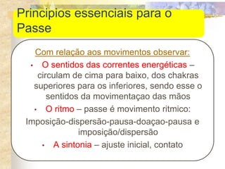 Principios essenciais para o
Passe
Com relação aos movimentos observar:
• O sentidos das correntes energéticas –
circulam de cima para baixo, dos chakras
superiores para os inferiores, sendo esse o
sentidos da movimentaçao das mãos
• O ritmo – passe é movimento ritmico:
Imposição-dispersão-pausa-doaçao-pausa e
imposição/dispersão
• A sintonia – ajuste inicial, contato
 