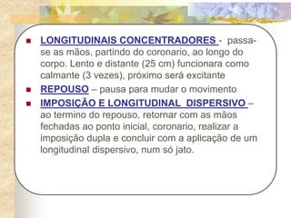  LONGITUDINAIS CONCENTRADORES - passa-
se as mãos, partindo do coronario, ao longo do
corpo. Lento e distante (25 cm) funcionara como
calmante (3 vezes), próximo será excitante
 REPOUSO – pausa para mudar o movimento
 IMPOSIÇÃO E LONGITUDINAL DISPERSIVO –
ao termino do repouso, retornar com as mãos
fechadas ao ponto inicial, coronario, realizar a
imposição dupla e concluir com a aplicação de um
longitudinal dispersivo, num só jato.
 