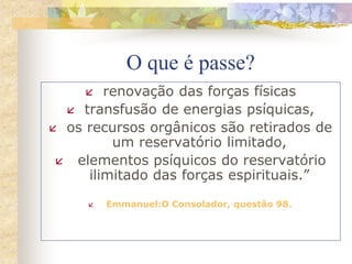 O que é passe?
 renovação das forças físicas
 transfusão de energias psíquicas,
 os recursos orgânicos são retirados de
um reservatório limitado,
 elementos psíquicos do reservatório
ilimitado das forças espirituais.”
 Emmanuel:O Consolador, questão 98.
 