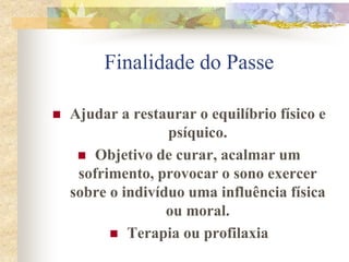 Finalidade do Passe
 Ajudar a restaurar o equilíbrio físico e
psíquico.
 Objetivo de curar, acalmar um
sofrimento, provocar o sono exercer
sobre o indivíduo uma influência física
ou moral.
 Terapia ou profilaxia
 