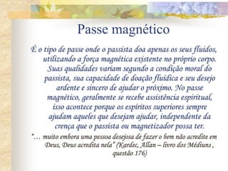 Passe magnético
É o tipo de passe onde o passista doa apenas os seus fluidos,
utilizando a força magnética existente no próprio corpo.
Suas qualidades variam segundo a condição moral do
passista, sua capacidade de doação fluídica e seu desejo
ardente e sincero de ajudar o próximo. No passe
magnético, geralmente se recebe assistência espiritual,
isso acontece porque os espíritos superiores sempre
ajudam aqueles que desejam ajudar, independente da
crença que o passista ou magnetizador possa ter.
“… muito embora uma pessoa desejosa de fazer o bem não acredite em
Deus, Deus acredita nela” (Kardec, Allan – livro dos Médiuns ,
questão 176)
 