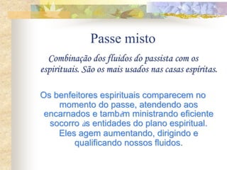 Passe misto
Combinação dos fluidos do passista com os
espirituais. São os mais usados nas casas espíritas.
Os benfeitores espirituais comparecem no
momento do passe, atendendo aos
encarnados e também ministrando eficiente
socorro às entidades do plano espiritual.
Eles agem aumentando, dirigindo e
qualificando nossos fluidos.
 