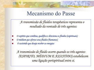 Mecanismo do Passe
A transmissão de fluidos terapêuticos representa o
resultado da vontade de três agentes:
 O espírito que combina, qualifica e direciona os fluidos (espirituais)
 O médium que oferece seus fluidos (humanos)
 O assistido que deseja receber as energias
A transmissão de fluido ocorre quando os três agentes
(ESPIRITO, MÉDIUM E ASSISTIDO) estabelecem
uma ligação perispiritual entre si.
 