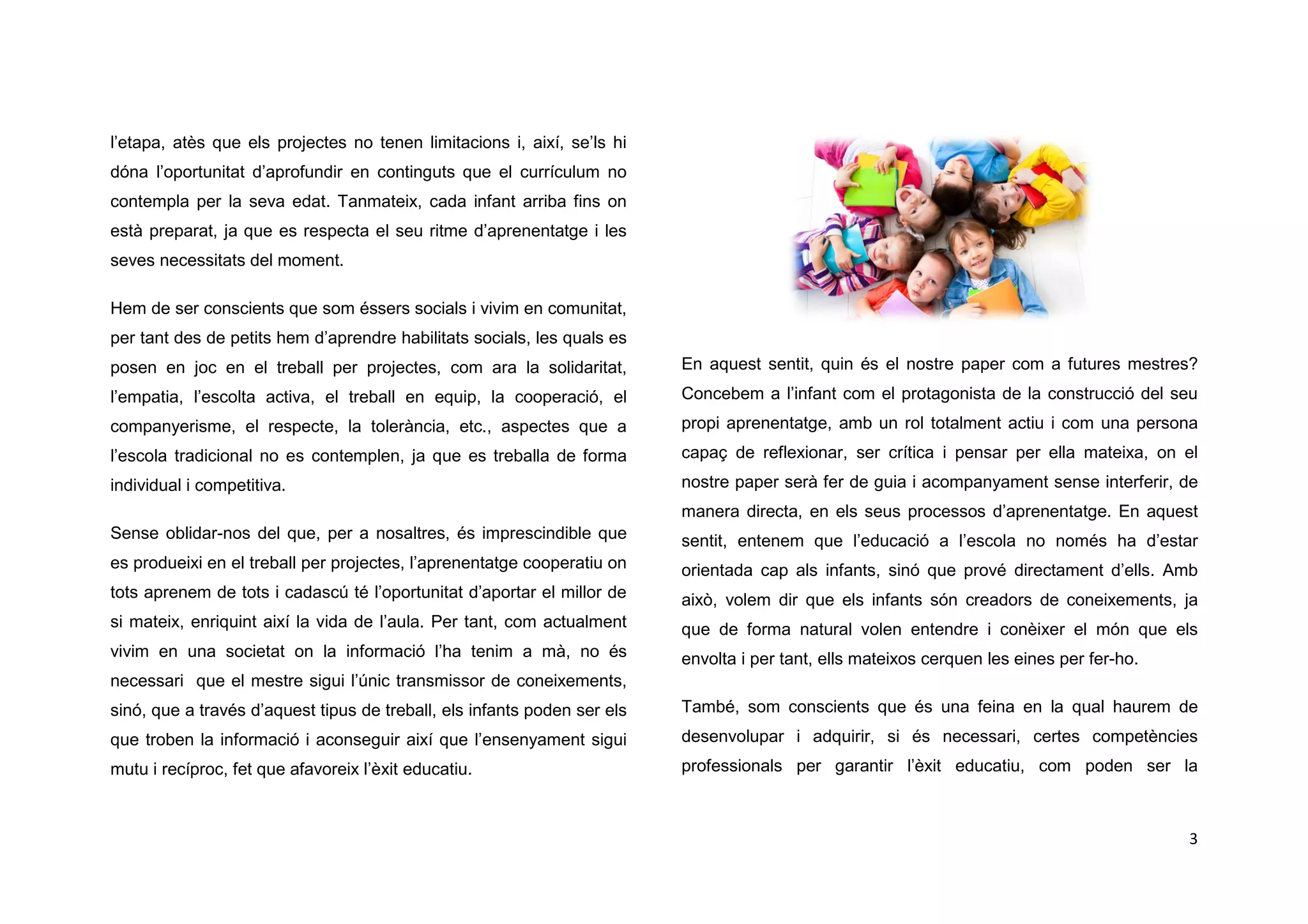 3
l’etapa, atès que els projectes no tenen limitacions i, així, se’ls hi
dóna l’oportunitat d’aprofundir en continguts que el currículum no
contempla per la seva edat. Tanmateix, cada infant arriba fins on
està preparat, ja que es respecta el seu ritme d’aprenentatge i les
seves necessitats del moment.
Hem de ser conscients que som éssers socials i vivim en comunitat,
per tant des de petits hem d’aprendre habilitats socials, les quals es
posen en joc en el treball per projectes, com ara la solidaritat,
l’empatia, l’escolta activa, el treball en equip, la cooperació, el
companyerisme, el respecte, la tolerància, etc., aspectes que a
l’escola tradicional no es contemplen, ja que es treballa de forma
individual i competitiva.
Sense oblidar-nos del que, per a nosaltres, és imprescindible que
es produeixi en el treball per projectes, l’aprenentatge cooperatiu on
tots aprenem de tots i cadascú té l’oportunitat d’aportar el millor de
si mateix, enriquint així la vida de l’aula. Per tant, com actualment
vivim en una societat on la informació l’ha tenim a mà, no és
necessari que el mestre sigui l’únic transmissor de coneixements,
sinó, que a través d’aquest tipus de treball, els infants poden ser els
que troben la informació i aconseguir així que l’ensenyament sigui
mutu i recíproc, fet que afavoreix l’èxit educatiu.
En aquest sentit, quin és el nostre paper com a futures mestres?
Concebem a l’infant com el protagonista de la construcció del seu
propi aprenentatge, amb un rol totalment actiu i com una persona
capaç de reflexionar, ser crítica i pensar per ella mateixa, on el
nostre paper serà fer de guia i acompanyament sense interferir, de
manera directa, en els seus processos d’aprenentatge. En aquest
sentit, entenem que l’educació a l’escola no només ha d’estar
orientada cap als infants, sinó que prové directament d’ells. Amb
això, volem dir que els infants són creadors de coneixements, ja
que de forma natural volen entendre i conèixer el món que els
envolta i per tant, ells mateixos cerquen les eines per fer-ho.
També, som conscients que és una feina en la qual haurem de
desenvolupar i adquirir, si és necessari, certes competències
professionals per garantir l’èxit educatiu, com poden ser la
 
