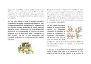 2
dels principals reptes i lluites actuals és treballar conjuntament per
obrir pas a una nova educació i formes de fer, on es dóna
protagonisme als infants i se’ls ajuda a què puguin pensar de
manera autònoma, crítica i prenent les seves pròpies decisions
(Girona, 2016).
Però, què implica realment un treball per projectes? Considerem
que aquest tipus de treball és una resposta a la necessitat de saber
i a l’interès per aprendre que tenen els infants, ja que sorgeix dels
seus interessos i curiositats. A partir d’aquí, es concreta el tema del
projecte i es comença a portar a terme. Fet que per a nosaltres és
essencial per a què l’aprenentatge es construeixi de manera
significativa, ja que els infants tenen interès i curiositat pel que
estan treballant, i per tant, els seus aprenentatges seran
interioritzats més fàcilment i les seves experiències seran molt més
enriquidores.
En aquesta forma de fer, no és tan important el què s’aprèn, sinó el
camí que es fa per aconseguir-ho: tenir curiositat, crear hipòtesis,
fer-se preguntes, ser conscients del que sabem i el que ens
agradaria saber, buscar informació de manera autònoma o amb
l’ajuda de la comunitat (família, barri, etc.) sintetitzar-la, comunicar-
la i relacionar-la amb els coneixements previs o experiències
anteriors (Escola Sadako, 2013).
Per tant, el treball per projectes
fomenta la multidisciplinarietat
afavorint un aprenentatge
globalitzador i la no separació de
matèries, fet que trobem que no
és natural, ja que els problemes i
les situacions reals amb les
quals es trobaran els infants
durant la seva vida, els hauran de solucionar i hauran d’actuar en
conseqüència fent servir totes les capacitats i els coneixements
dels quals disposen.
A més, es té en compte el currículum tot i que d’una manera més
flexible. Es poden donar casos on els coneixements de l’infant
poden anar més enllà del que s’estableix en el currículum de
 