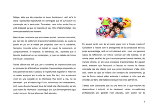 3
l’etapa, atès que els projectes no tenen limitacions i, així, se’ls hi
dóna l’oportunitat d’aprofundir en continguts que el currículum no
contempla per la seva edat. Tanmateix, cada infant arriba fins on
està preparat, ja que es respecta el seu ritme d’aprenentatge i les
seves necessitats del moment.
Hem de ser conscients que som éssers socials i vivim en comunitat,
per tant des de petits hem d’aprendre habilitats socials, les quals es
posen en joc en el treball per projectes, com ara la solidaritat,
l’empatia, l’escolta activa, el treball en equip, la cooperació, el
companyerisme, el respecte, la tolerància, etc., aspectes que a
l’escola tradicional no es contemplen, ja que es treballa de forma
individual i competitiva.
Sense oblidar-nos del que, per a nosaltres, és imprescindible que
es produeixi en el treball per projectes, l’aprenentatge cooperatiu on
tots aprenem de tots i cadascú té l’oportunitat d’aportar el millor de
si mateix, enriquint així la vida de l’aula. Per tant, com actualment
vivim en una societat on la informació l’ha tenim a mà, no és
necessari que el mestre sigui l’únic transmissor de coneixements,
sinó, que a través d’aquest tipus de treball, els infants poden ser els
que troben la informació i aconseguir així que l’ensenyament sigui
mutu i recíproc, fet que afavoreix l’èxit educatiu.
En aquest sentit, quin és el nostre paper com a futures mestres?
Concebem a l’infant com el protagonista de la construcció del seu
propi aprenentatge, amb un rol totalment actiu i com una persona
capaç de reflexionar, ser crítica i pensar per ella mateixa, on el
nostre paper serà fer de guia i acompanyament sense interferir, de
manera directa, en els seus processos d’aprenentatge. En aquest
sentit, entenem que l’educació a l’escola no només ha d’estar
orientada cap als infants, sinó que prové directament d’ells. Amb
això, volem dir que els infants són creadors de coneixements, ja
que de forma natural volen entendre i conèixer el món que els
envolta i per tant, ells mateixos cerquen les eines per fer-ho.
També, som conscients que és una feina en la qual haurem de
desenvolupar i adquirir, si és necessari, certes competències
professionals per garantir l’èxit educatiu, com poden ser la
 