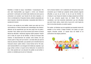 4
flexibilitat, el treball en equip, l’autoreflexió i l’autoavaluació. Per
això serà imprescindible que duguem a terme una formació
permanent i continuada com també estar obertes als canvis que es
produeixen a la societat i que l’escola ha de donar resposta, o si
més no contemplar-los. D’aquesta manera, estarem preparades per
donar resposta i atendre les demandes i necessitats dels infants i la
societat del moment.
El canvi a les escoles és una realitat, creiem que cada cop hi ha
més tendència a l’oferta d’escoles amb metodologies més obertes i
diferents de les experiències que tots hem pogut tenir de petits i
recordem. Però, sabem que el dia de demà quan entrem al mercat
laboral les dificultats i reticències seguiran estant presents. Factors
com la falta de suport de les famílies, la falta de formació dels
mestres, el desconeixement de societat, entre d’altres, fan que
encara quedi un llarg camí per recórrer i una lluita diària per part de
totes les persones implicades, que apostem per la transformació de
l’educació actual i poder arribar a noves formes de fer. Per això,
serà imprescindible fer una divulgació del treball per projectes i que
pugui arribar a tothom, el suport de les institucions i la voluntat de
tots i totes apostant per una educació de qualitat, es pot arribar a
produir un veritable pas de canvi en l’educació.
Com a futures mestres i com a sabedores de l’educació actual, som
conscients que el treball per projectes també presenta algunes
dificultats, ja que es pot donar el cas de què les famílies no
s’impliquin o que l’equip de mestres no estigui preparat per afrontar
tot el que comporta aquest tipus de treball. Però, també
considerem, com hem esmentat anteriorment, que són dificultats
que amb il·lusió, esforç, creient amb el que es fa i amb l’ajuda de
tota la comunitat educativa, es poden superar.
Per acabar, cal destacar que ens agradaria que aquesta manera de
treballar no fos només a l’etapa d’infantil, com passa a la gran
majoria d’escoles actuals, on aquest tipus de treball no té
continuïtat en les etapes posteriors.
 