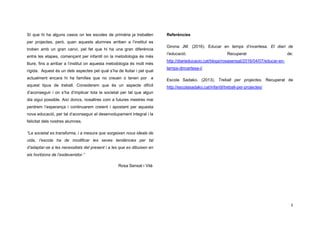 5
Sí que hi ha alguns casos on les escoles de primària ja treballen
per projectes, però, quan aquests alumnes arriben a l’institut es
troben amb un gran canvi, pel fet que hi ha una gran diferència
entre les etapes, començant per infantil on la metodologia és més
lliure, fins a arribar a l’institut on aquesta metodologia és molt més
rígida. Aquest és un dels aspectes pel qual s’ha de lluitar i pel qual
actualment encara hi ha famílies que no creuen o tenen por a
aquest tipus de treball. Considerem que és un aspecte difícil
d’aconseguir i on s’ha d’implicar tota la societat per tal que algun
dia sigui possible. Així doncs, nosaltres com a futures mestres mai
perdrem l’esperança i continuarem creient i apostant per aquesta
nova educació, per tal d’aconseguir el desenvolupament integral i la
felicitat dels nostres alumnes.
“La societat es transforma, i a mesura que sorgeixen nous ideals de
vida, l’escola ha de modificar les seves tendències per tal
d’adaptar-se a les necessitats del present i a les que es dibuixen en
els horitzons de l’esdevenidor.”
Rosa Sensat i Vilà
Referències
Girona JM. (2016). Educar en temps d’incertesa. El diari de
l’educació. Recuperat de:
http://diarieducacio.cat/blogs/rosasensat/2016/04/07/educar-en-
temps-dincertesa-i/
Escola Sadako. (2013). Treball per projectes. Recuperat de
http://escolasadako.cat/infantil/treball-per-projectes/
 