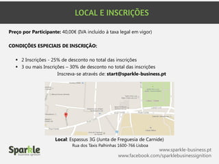 www.sparkle-business.pt
www.facebook.com/sparklebusinessignition
Local: Espassus 3G (Junta de Freguesia de Carnide)
Rua dos Táxis Palhinhas 1600-766 Lisboa
Preço por Participante: 40,00€ (IVA incluído à taxa legal em vigor)
CONDIÇÕES ESPECIAIS DE INSCRIÇÃO:
 2 Inscrições - 25% de desconto no total das inscrições
 3 ou mais Inscrições – 30% de desconto no total das inscrições
Inscreva-se através de: start@sparkle-business.pt
 