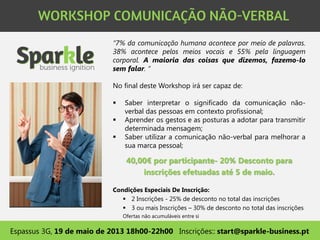 “7% da comunicação humana acontece por meio de palavras.
38% acontece pelos meios vocais e 55% pela linguagem
corporal. A maioria das coisas que dizemos, fazemo-lo
sem falar. “
No final deste Workshop irá ser capaz de:
 Saber interpretar o significado da comunicação não-
verbal das pessoas em contexto profissional;
 Aprender os gestos e as posturas a adotar para transmitir
determinada mensagem;
 Saber utilizar a comunicação não-verbal para melhorar a
sua marca pessoal;
Espassus 3G, 19 de maio de 2013 18h00-22h00 Inscrições:: start@sparkle-business.pt
40,00€ por participante- 20% Desconto para
inscrições efetuadas até 5 de maio.
Condições Especiais De Inscrição:
 2 Inscrições - 25% de desconto no total das inscrições
 3 ou mais Inscrições – 30% de desconto no total das inscrições
Ofertas não acumuláveis entre si
 