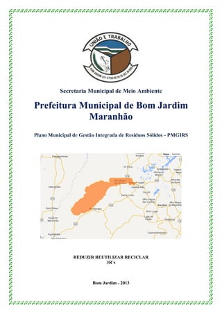 Secretaria Municipal de Meio Ambiente
Prefeitura Municipal de Bom Jardim
Maranhão
Plano Municipal de Gestão Integrada de Resíduos Sólidos - PMGIRS
REDUZIR REUTILIZAR RECICLAR
3R´s
Bom Jardim - 2013
 