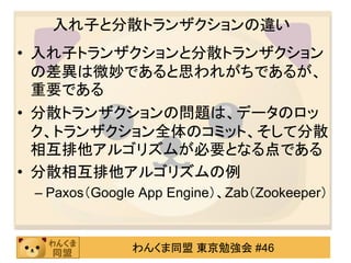 入れ子と分散トランザクションの違い入れ子：アプリケーションの機能的な分解、つまりはアプリケーションが何を制御領域としているかによって決められる分散：ネットワーク中のデータの分散に依存する分散トランザクションの問題データのロック、トランザクション全体のコミット、そして分散相互排他アルゴリズムが必要となる点である分散相互排他アルゴリズムの例Paxos（GoogleApp Engine）、Zab（Zookeeper）