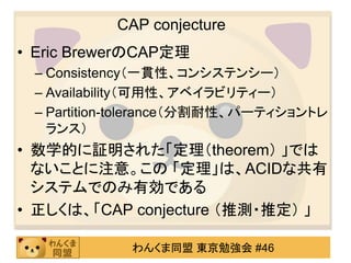 CAP conjecture（CAP経験則）Eric BrewerのCAP定理Consistency（一貫性、コンシステンシー）Availability（可用性、アベイラビリティー）Partition-tolerance（分割耐性、パーティショントレランス）数学的に証明された「定理（theorem） 」ではないことに注意。この定理は、ACIDな共有システムでのみ有効である正しくは、「CAP conjecture （推測・推定） 」個人的には、ACID特性に基づく「CAP経験則」という呼び方を提唱したい