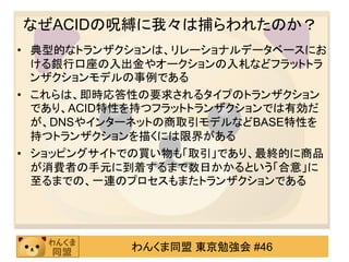 なぜACIDの呪縛に我々は捕らわれたのか？典型的なトランザクションは、リレーショナルデータベースにおける銀行口座の入出金やオークションの入札などフラットトランザクションモデルの事例であるこれらは、即時応答性の要求されるタイプのトランザクションであり、ACID特性を持つフラットトランザクションでは有効だが、DNSやインターネットの商取引モデルなどBASE特性を持つトランザクションを描くには限界があるショッピングサイトでの買い物も「取引」であり、最終的に商品が消費者の手元に到着するまで数日かかるという「合意」に至るまでの、一連のプロセスもまたトランザクションである