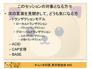 このセッションの対象となる方々次の言葉を見聞きして、どうも気になる方CAP定理と聞いて(ｶﾞﾗｯKVS（キー・バリュー型データストア）において分散されたノード間でのトランザクションどのように何千台ものノード間でトランザクションを実行して、コミットするの？何千台ものノードにトランザクションがはしっている間、ACID特性を保って結果が待っているの？\･∀･ \BASE特性で何でも解決するよ