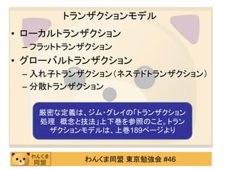 トランザクションモデルローカルトランザクションフラットトランザクショングローバルトランザクション入れ子トランザクション（ネステドトランザクション）分散トランザクション厳密な定義は、ジム・グレイの「トランザクション処理　概念と技法」上下巻を参照のこと。トランザクションモデルは、上巻189ページへ