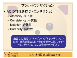 フラットトランザクションACID特性を持つトランザクションAtomicity：原子性Consistency：一貫性Isolation：分離性Durability：持続性厳密な定義は、ジム・グレイの「トランザクション処理　概念と技法」上下巻を参照のこと。フラットトランザクションは、上巻197ページより