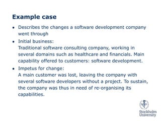 Example case
● Describes the changes a software development company
went through
● Initial business:
Traditional software consulting company, working in
several domains such as healthcare and financials. Main
capability offered to customers: software development.
● Impetus for change:
A main customer was lost, leaving the company with
several software developers without a project. To sustain,
the company was thus in need of re-organising its
capabilities.
 