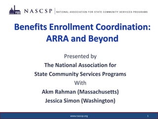 Benefits Enrollment Coordination:
        ARRA and Beyond
                Presented by
        The National Association for
    State Community Services Programs
                    With
       Akm Rahman (Massachusetts)
        Jessica Simon (Washington)

                www.nascsp.org          1
 