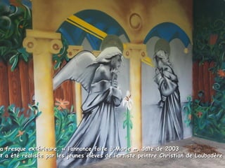 La fresque extérieure, « l’annonce faite à Marie », date de 2003La fresque extérieure, « l’annonce faite à Marie », date de 2003
et a été réalisée par les jeunes élèves de l’artiste peintre Christian de Laubadèreet a été réalisée par les jeunes élèves de l’artiste peintre Christian de Laubadère
 