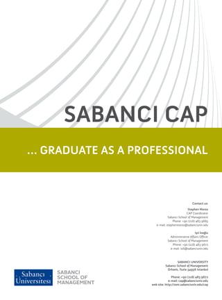 SABANCI CAP
… GRADUATE AS A PROFESSIONAL



                                                 Contact us:
                                              Stephen Moroz
                                            CAP Coordinator
                               Sabancı School of Management
                                  Phone: +90 (216) 483 9665
                      e-mail: stephenmoroz@sabanciuniv.edu

                                                   Işıl İnoğlu
                                Administrative Affairs Officer
                              Sabancı School of Management
                                 Phone: +90 (216) 483 9672
                                e-mail: isili@sabanciuniv.edu



                                    SABANCI UNIVERSITY
                            Sabancı School of Management
                             Orhanlı, Tuzla 34956 Istanbul

                                 Phone: +90 (216) 483 9672
                               e-mail: cap@sabanciuniv.edu
                   web site: http://som.sabanciuniv.edu/cap
 