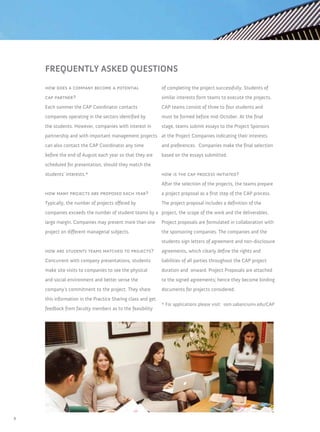 FREQUENTLY ASKED QUESTIONS
    how does a company become a potential                    of completing the project successfully. Students of
    cap partner?                                             similar interests form teams to execute the projects.
    Each summer the CAP Coordinator contacts                 CAP teams consist of three to four students and
    companies operating in the sectors identified by         must be formed before mid-October. At the final
    the students. However, companies with interest in        stage, teams submit essays to the Project Sponsors
    partnership and with important management projects at the Project Companies indicating their interests
    can also contact the CAP Coordinator any time            and preferences. Companies make the final selection
    before the end of August each year so that they are      based on the essays submitted.
    scheduled for presentation, should they match the
    students’ interests.*                                    how is the cap process initiated?
                                                             After the selection of the projects, the teams prepare
    how many projects are proposed each year?                a project proposal as a first step of the CAP process.
    Typically, the number of projects offered by             The project proposal includes a definition of the
    companies exceeds the number of student teams by a project, the scope of the work and the deliverables.
    large margin. Companies may present more than one        Project proposals are formulated in collaboration with
    project on different managerial subjects.                the sponsoring companies. The companies and the
                                                             students sign letters of agreement and non-disclosure
    how are students teams matched to projects?              agreements, which clearly define the rights and
    Concurrent with company presentations, students          liabilities of all parties throughout the CAP project
    make site visits to companies to see the physical        duration and onward. Project Proposals are attached
    and social environment and better sense the              to the signed agreements; hence they become binding
    company’s commitment to the project. They share          documents for projects considered.
    this information in the Practice Sharing class and get
                                                             * For applications please visit: som.sabanciuniv.edu/CAP
    feedback from faculty members as to the feasibility




4
 