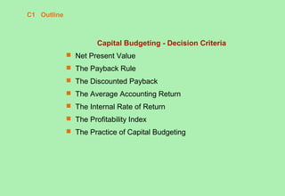 C1 Outline
Capital Budgeting - Decision Criteria
 Net Present Value
 The Payback Rule
 The Discounted Payback
 The Average Accounting Return
 The Internal Rate of Return
 The Profitability Index
 The Practice of Capital Budgeting
 