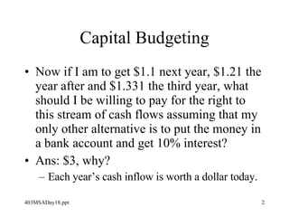 Capital Budgeting Now if I am to get $1.1 next year, $1.21 the year after and $1.331 the third year, what should I be willing to pay for the right to this stream of cash flows assuming that my only other alternative is to put the money in a bank account and get 10% interest? Ans: $3, why? Each year’s cash inflow is worth a dollar today. 