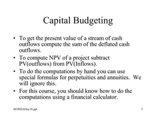 Capital Budgeting To get the present value of a stream of cash outflows compute the sum of the deflated cash outflows. To compute NPV of a project subtract PV(outflows) from PV(Inflows). To do the computations by hand you can use special formulas for perpetuities and annuities.  We will ignore this. For this course, you should know how to do the computations using a financial calculator. 