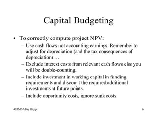 Capital Budgeting To correctly compute project NPV: Use cash flows not accounting earnings. Remember to adjust for depreciation (and the tax consequences of depreciation) … Exclude interest costs from relevant cash flows else you will be double-counting. Include investment in working capital in funding requirements and discount the required additional investments at future points. Include opportunity costs, ignore sunk costs. 