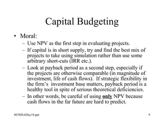 Capital Budgeting Moral: Use NPV as the first step in evaluating projects. If capital is in short supply, try and find the best mix of projects to take using simulation rather than use some arbitrary short-cuts (IRR etc.).  Look at payback period as a second step, especially if the projects are otherwise comparable (in magnitude of investment, life of cash flows).  If strategic flexibility in the firm’s  investment base matters, payback period is a healthy tool in spite of serious theoretical deficiencies. In other words, be careful of using  only  NPV because cash flows in the far future are hard to predict. 